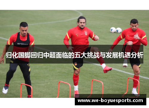 归化国脚回归中超面临的五大挑战与发展机遇分析 归化国脚回归中超面临的五大挑战与发展机遇分析