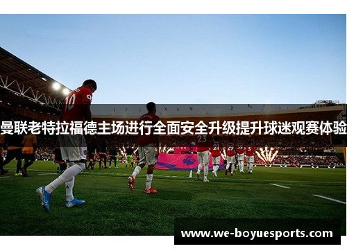 曼联老特拉福德主场进行全面安全升级提升球迷观赛体验