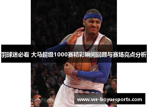羽球迷必看 大马超级1000赛精彩瞬间回顾与赛场亮点分析