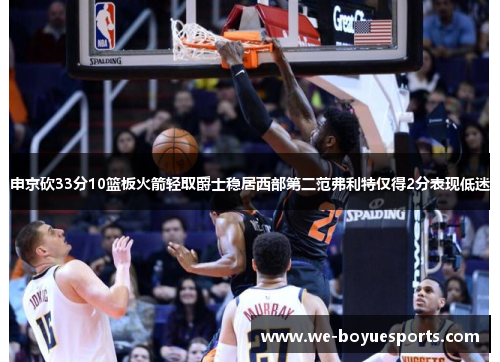 申京砍33分10篮板火箭轻取爵士稳居西部第二范弗利特仅得2分表现低迷